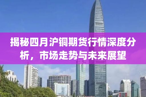 揭秘四月沪铜期货行情深度分析，市场走势与未来展望