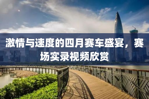 激情与速度的四月赛车盛宴，赛场实录视频欣赏
