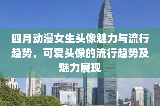 四月动漫女生头像魅力与流行趋势，可爱头像的流行趋势及魅力展现