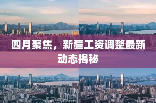 四月聚焦，新疆工资调整最新动态揭秘