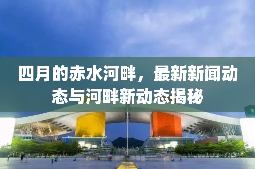 四月的赤水河畔，最新新闻动态与河畔新动态揭秘