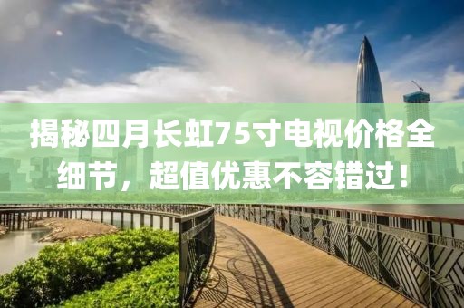 揭秘四月长虹75寸电视价格全细节，超值优惠不容错过！