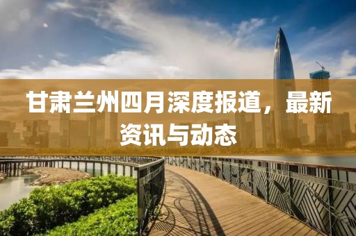 甘肃兰州四月深度报道，最新资讯与动态