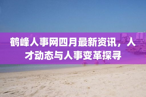 鹤峰人事网四月最新资讯，人才动态与人事变革探寻