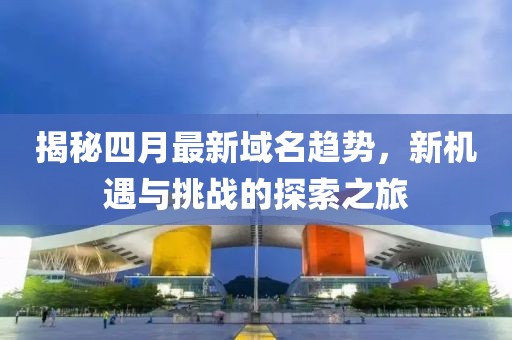 揭秘四月最新域名趋势，新机遇与挑战的探索之旅
