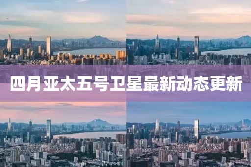 四月亚太五号卫星最新动态更新