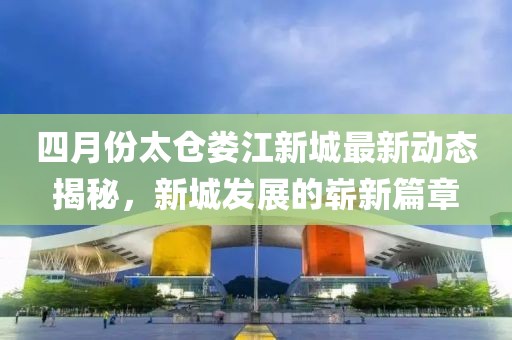 四月份太仓娄江新城最新动态揭秘，新城发展的崭新篇章