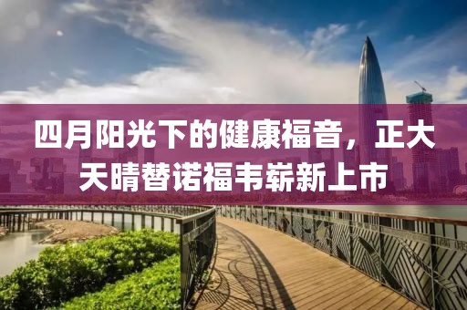 四月阳光下的健康福音，正大天晴替诺福韦崭新上市
