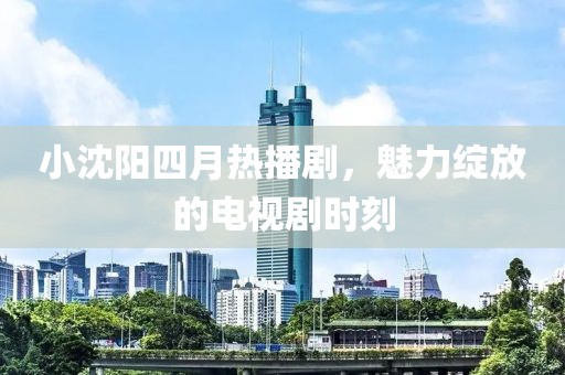 小沈阳四月热播剧，魅力绽放的电视剧时刻