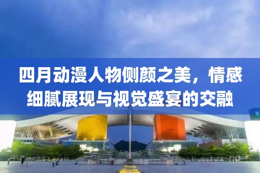 四月动漫人物侧颜之美，情感细腻展现与视觉盛宴的交融