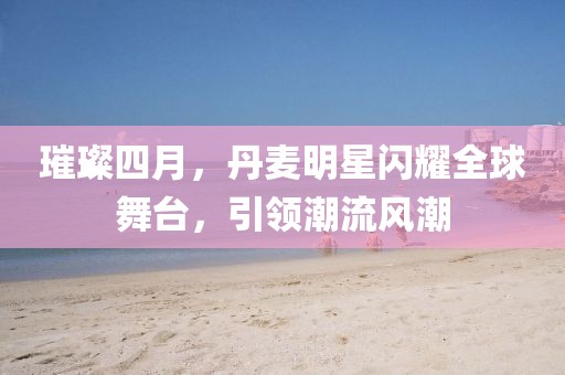 璀璨四月，丹麦明星闪耀全球舞台，引领潮流风潮
