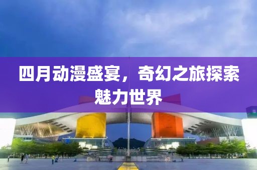 四月动漫盛宴，奇幻之旅探索魅力世界