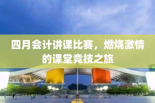 四月会计讲课比赛，燃烧激情的课堂竞技之旅