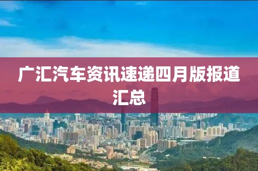 广汇汽车资讯速递四月版报道汇总