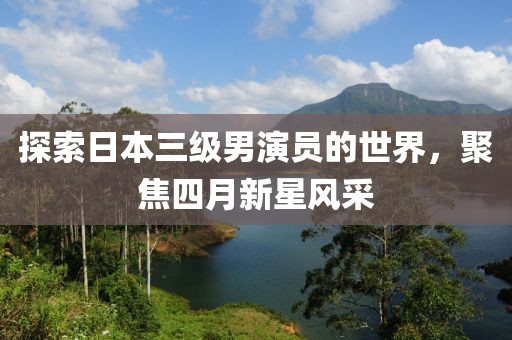 探索日本三级男演员的世界，聚焦四月新星风采