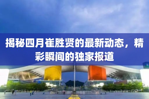 揭秘四月崔胜贤的最新动态，精彩瞬间的独家报道