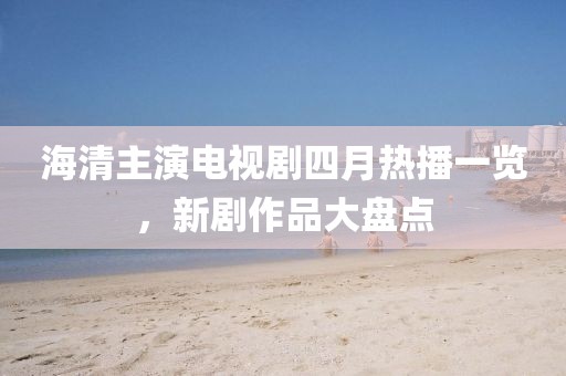 海清主演电视剧四月热播一览，新剧作品大盘点