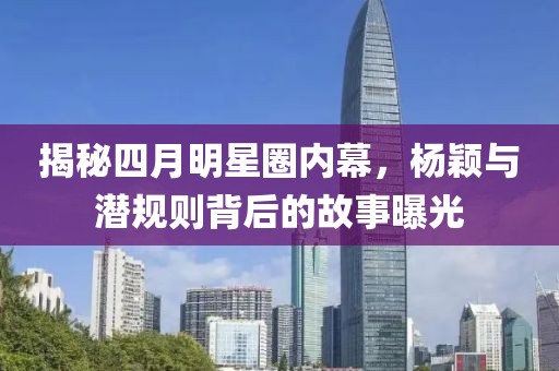 揭秘四月明星圈内幕，杨颖与潜规则背后的故事曝光