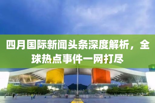 四月国际新闻头条深度解析，全球热点事件一网打尽