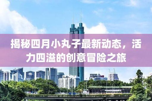 揭秘四月小丸子最新动态，活力四溢的创意冒险之旅