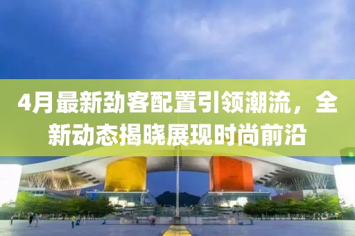 4月最新劲客配置引领潮流，全新动态揭晓展现时尚前沿