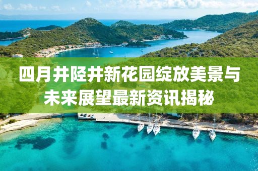 四月井陉井新花园绽放美景与未来展望最新资讯揭秘
