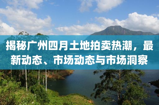 揭秘广州四月土地拍卖热潮，最新动态、市场动态与市场洞察
