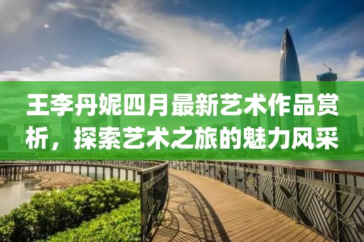 王李丹妮四月最新艺术作品赏析，探索艺术之旅的魅力风采