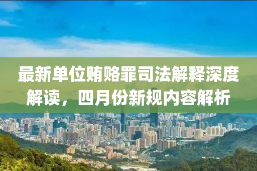 最新单位贿赂罪司法解释深度解读，四月份新规内容解析