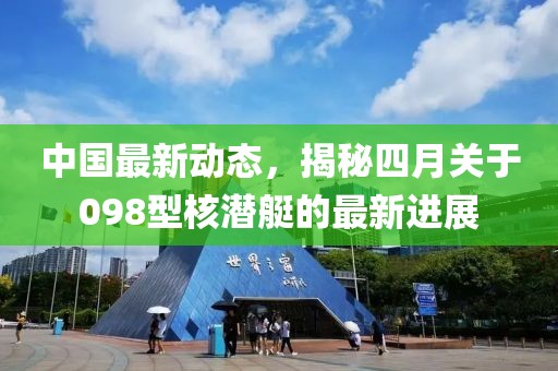 中国最新动态，揭秘四月关于098型核潜艇的最新进展
