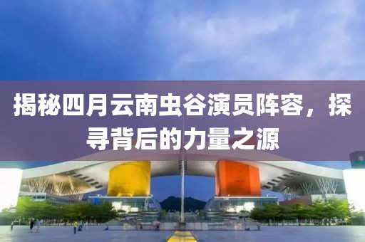 揭秘四月云南虫谷演员阵容，探寻背后的力量之源