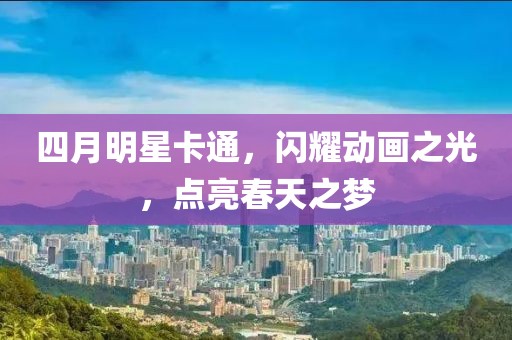 四月明星卡通，闪耀动画之光，点亮春天之梦
