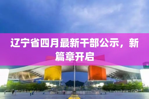 辽宁省四月最新干部公示，新篇章开启