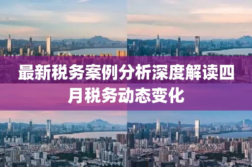 最新税务案例分析深度解读四月税务动态变化
