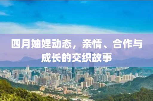 四月妯娌动态，亲情、合作与成长的交织故事