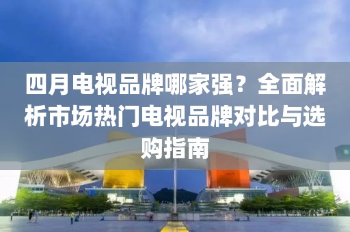 四月电视品牌哪家强？全面解析市场热门电视品牌对比与选购指南