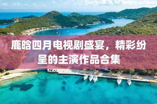 鹿晗四月电视剧盛宴，精彩纷呈的主演作品合集