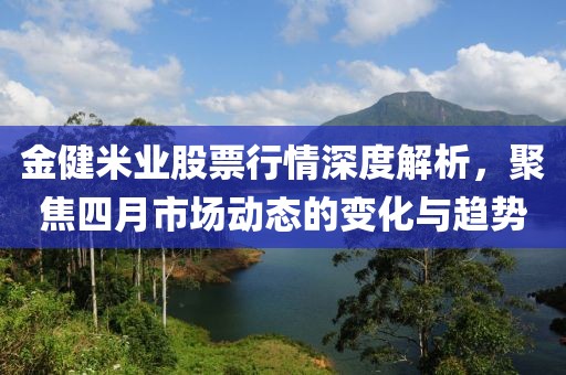 金健米业股票行情深度解析，聚焦四月市场动态的变化与趋势