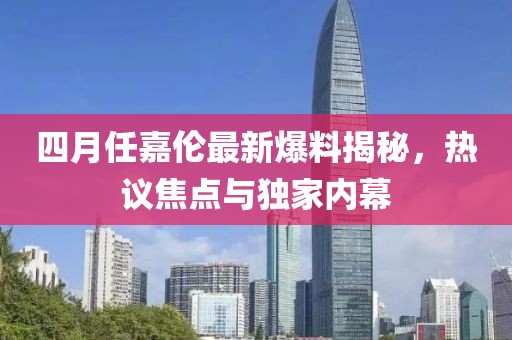 四月任嘉伦最新爆料揭秘，热议焦点与独家内幕