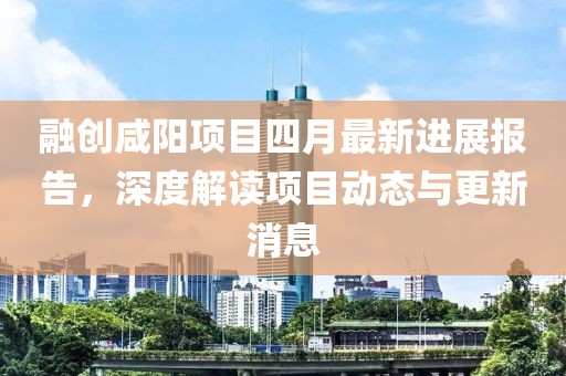 融创咸阳项目四月最新进展报告，深度解读项目动态与更新消息
