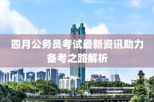 四月公务员考试最新资讯助力备考之路解析
