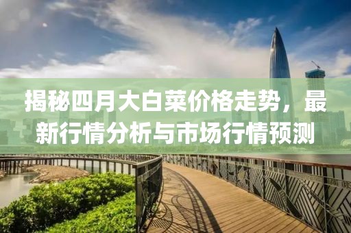 揭秘四月大白菜价格走势，最新行情分析与市场行情预测