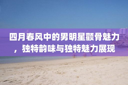 四月春风中的男明星颧骨魅力，独特韵味与独特魅力展现