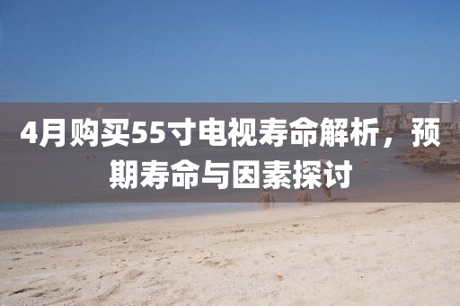 4月购买55寸电视寿命解析，预期寿命与因素探讨
