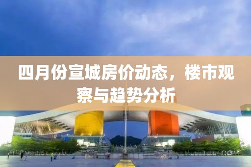 四月份宣城房价动态，楼市观察与趋势分析