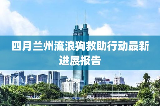 四月兰州流浪狗救助行动最新进展报告