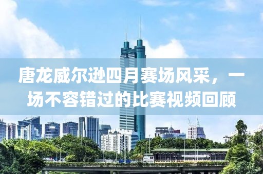 唐龙威尔逊四月赛场风采，一场不容错过的比赛视频回顾