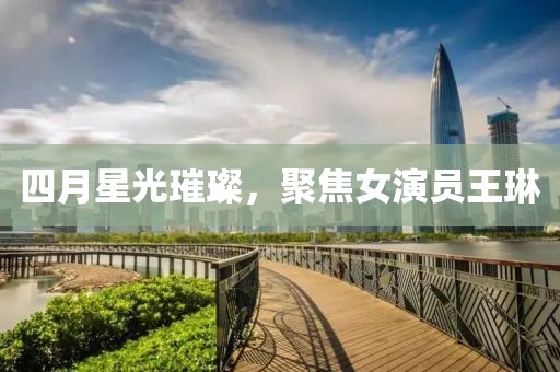 四月星光璀璨，聚焦女演员王琳