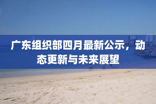 广东组织部四月最新公示，动态更新与未来展望