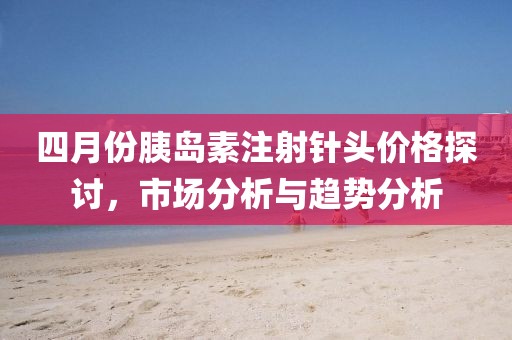 四月份胰岛素注射针头价格探讨，市场分析与趋势分析